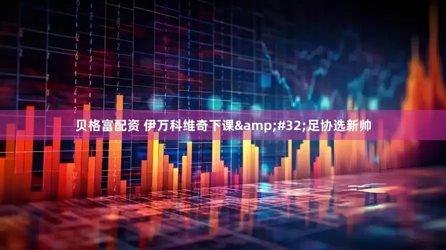 贝格富配资 伊万科维奇下课 足协选新帅