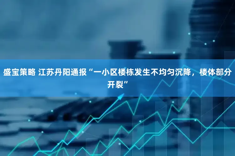 盛宝策略 江苏丹阳通报“一小区楼栋发生不均匀沉降，楼体部分开裂”