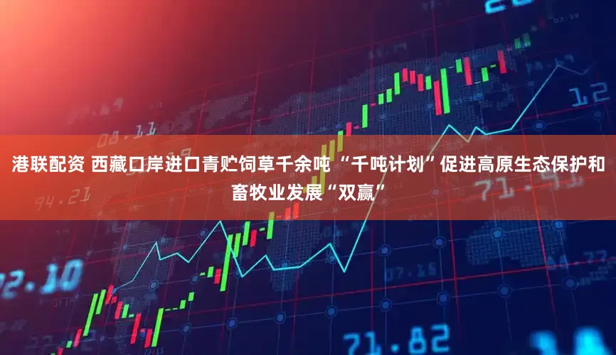 港联配资 西藏口岸进口青贮饲草千余吨 “千吨计划”促进高原生态保护和畜牧业发展“双赢”