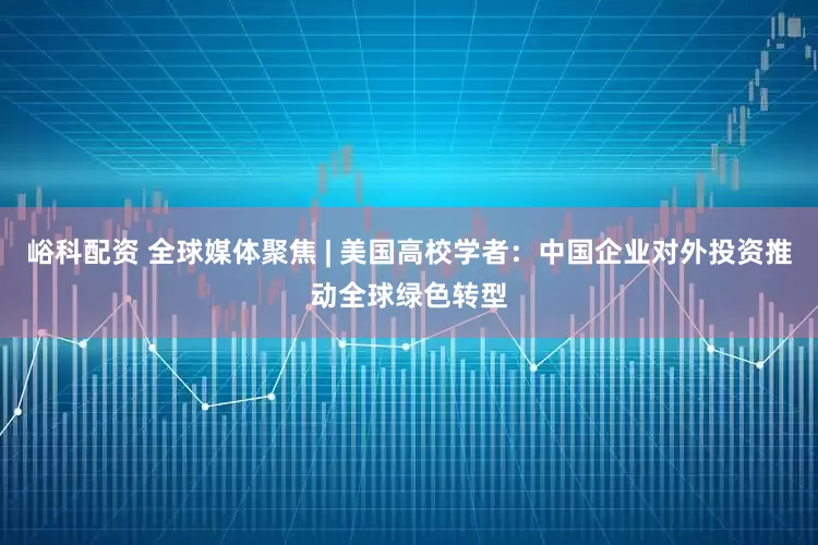 峪科配资 全球媒体聚焦 | 美国高校学者：中国企业对外投资推动全球绿色转型