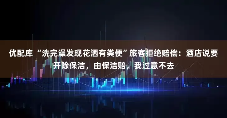 优配库 “洗完澡发现花洒有粪便”旅客拒绝赔偿：酒店说要开除保洁，由保洁赔，我过意不去