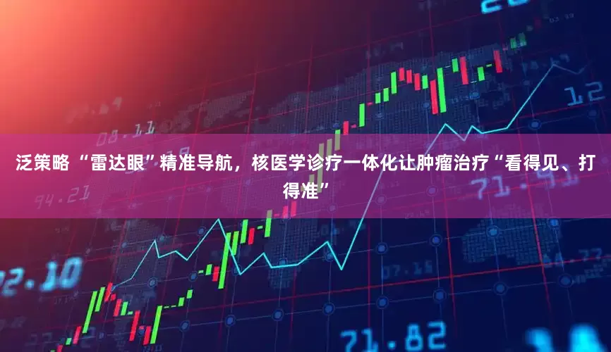 泛策略 “雷达眼”精准导航，核医学诊疗一体化让肿瘤治疗“看得见、打得准”