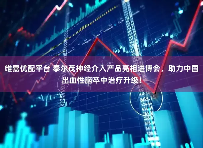 维嘉优配平台 泰尔茂神经介入产品亮相进博会，助力中国出血性脑卒中治疗升级！