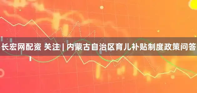 长宏网配资 关注 | 内蒙古自治区育儿补贴制度政策问答