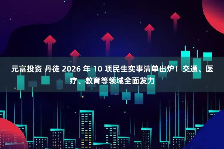 元富投资 丹徒 2026 年 10 项民生实事清单出炉！交通、医疗、教育等领域全面发力