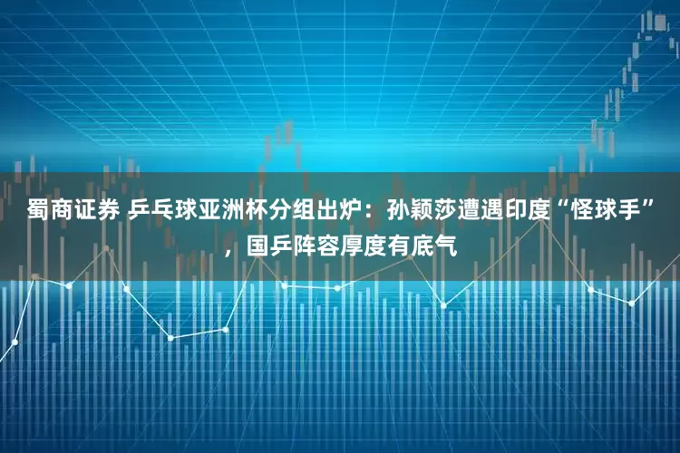 蜀商证券 乒乓球亚洲杯分组出炉：孙颖莎遭遇印度“怪球手”，国乒阵容厚度有底气
