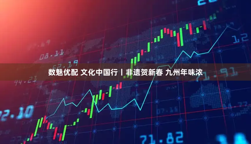 数魅优配 文化中国行丨非遗贺新春 九州年味浓