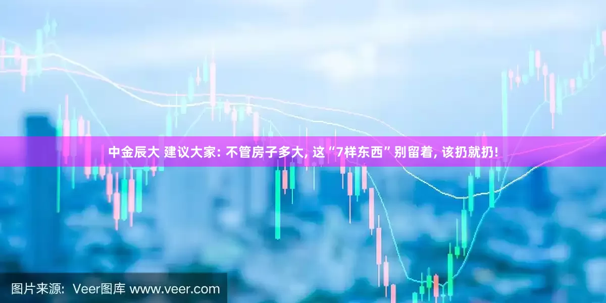 中金辰大 建议大家: 不管房子多大, 这“7样东西”别留着, 该扔就扔!