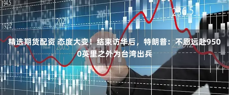 精选期货配资 态度大变！结束访华后，特朗普：不愿远赴9500英里之外为台湾出兵